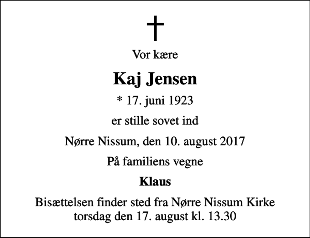 <p>Vor kære<br />Kaj Jensen<br />* 17. juni 1923<br />er stille sovet ind<br />Nørre Nissum, den 10. august 2017<br />På familiens vegne<br />Klaus<br />Bisættelsen finder sted fra Nørre Nissum Kirke torsdag den 17. august kl. 13.30</p>