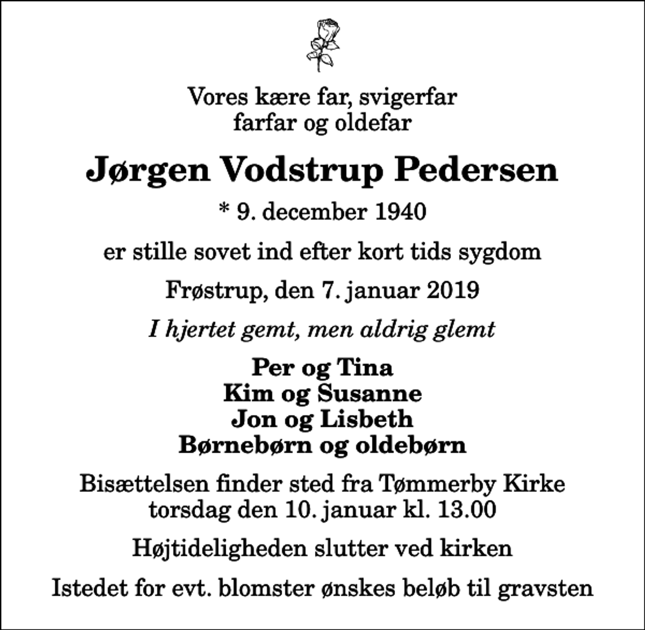 <p>Vores kære far, svigerfar, farfar og oldefar<br />Jørgen Vodstrup Pedersen<br />* 9. december 1940<br />er stille sovet ind efter kort tids sygdom<br />Frøstrup, den 7. januar 2019<br />I hjertet gemt, men aldrig glemt<br />Per og Tina Kim og Susanne Jon og Lisbeth Børnebørn og oldebørn<br />Bisættelsen finder sted fra Tømmerby Kirke torsdag den 10. januar kl. 13.00 Højtideligheden slutter ved kirken<br />Istedet for evt. blomster ønskes beløb til gravsten</p>