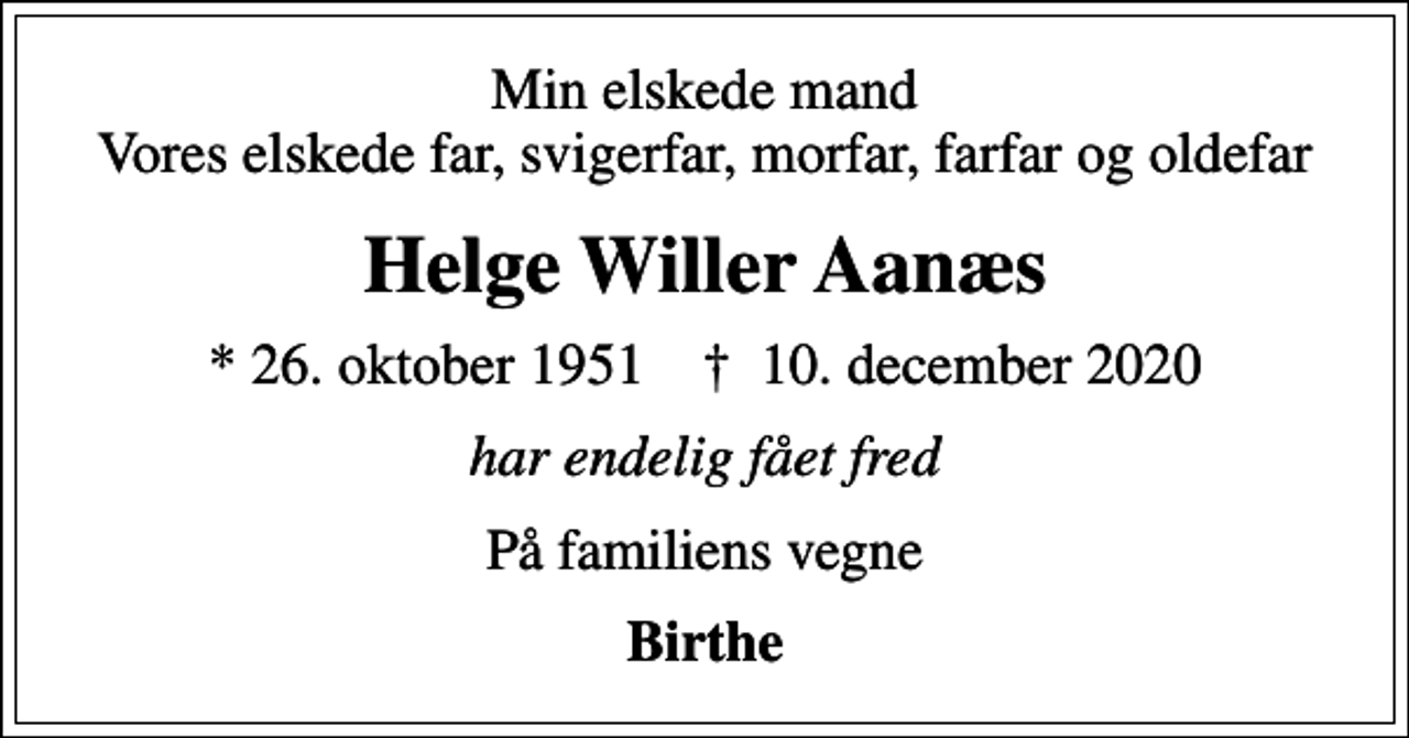 <p>Min elskede mand Vores elskede far, svigerfar, morfar, farfar og oldefar<br />Helge Willer Aanæs<br />* 26. oktober 1951 ✝ 10. december 2020<br />har endelig fået fred<br />På familiens vegne<br />Birthe</p>