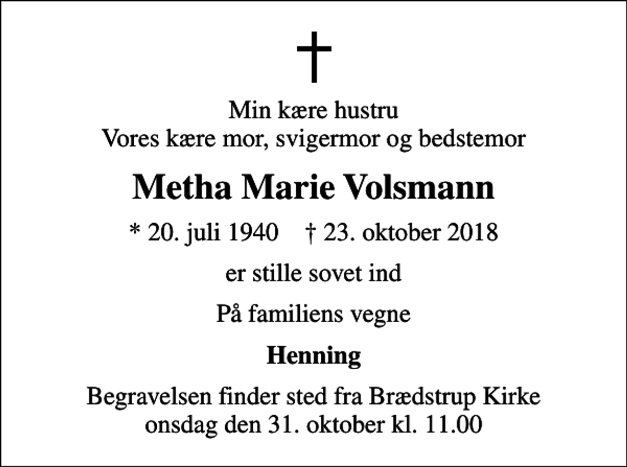 <p>Min kære hustru Vores kære mor, svigermor og bedstemor<br />Metha Marie Volsmann<br />* 20. juli 1940 ✝ 23. oktober 2018<br />er stille sovet ind<br />På familiens vegne<br />Henning<br />Begravelsen finder sted fra Brædstrup Kirke onsdag den 31. oktober kl. 11.00</p>