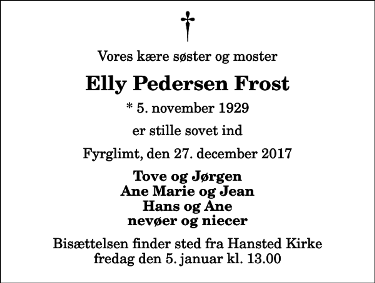 <p>Vores kære søster og moster<br />Elly Pedersen Frost<br />* 5. november 1929<br />er stille sovet ind<br />Fyrglimt, den 27. december 2017<br />Tove og Jørgen Ane Marie og Jean Hans og Ane nevøer og niecer<br />Bisættelsen finder sted fra Hansted Kirke fredag den 5. januar kl. 13.00</p>