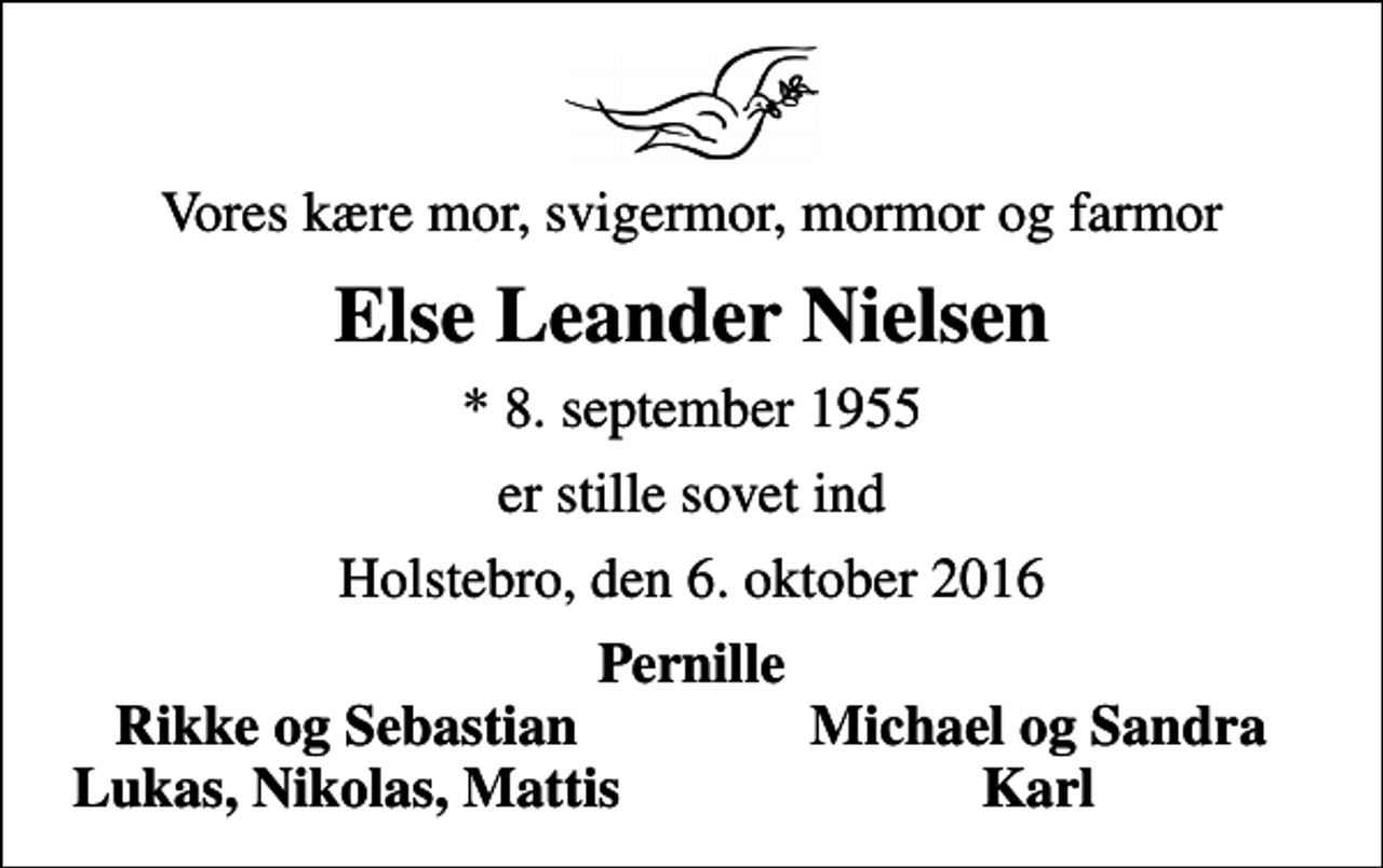 <p>Vores kære mor, svigermor, mormor og farmor<br />Else Leander Nielsen<br />* 8. september 1955<br />er stille sovet ind<br />Holstebro, den 6. oktober 2016<br />Pernille<br />Rikke og Sebastian<br />Michael og Sandra<br />Lukas, Nikolas, Mattis<br />Karl</p>