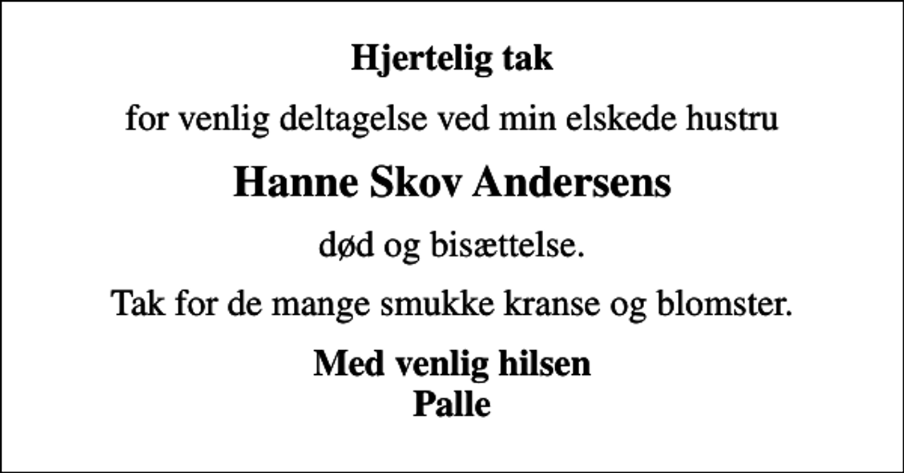 <p>Hjertelig tak<br />for venlig deltagelse ved min elskede hustru<br />Hanne Skov Andersens<br />død og bisættelse.<br />Tak for de mange smukke kranse og blomster.<br />Med venlig hilsen Palle</p>
