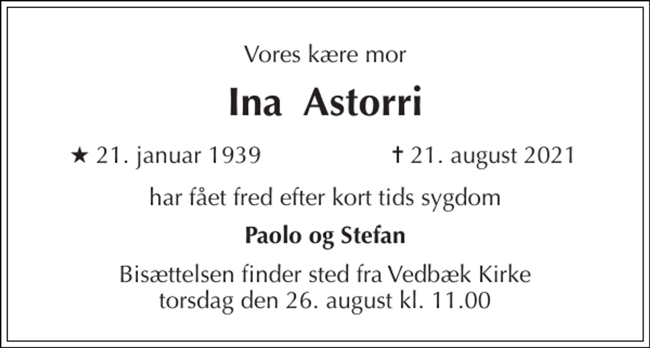 <p>Vores kære mor<br />Ina Astorri<br />★​ 21. januar 1939<br />✝​ 21. august 2021​<br />har fået fred efter kort tids sygdom<br />Paolo og Stefan<br />Bisættelsen​ finder sted fra Vedbæk Kirke​ torsdag den 26. august​ kl. 11.00</p>