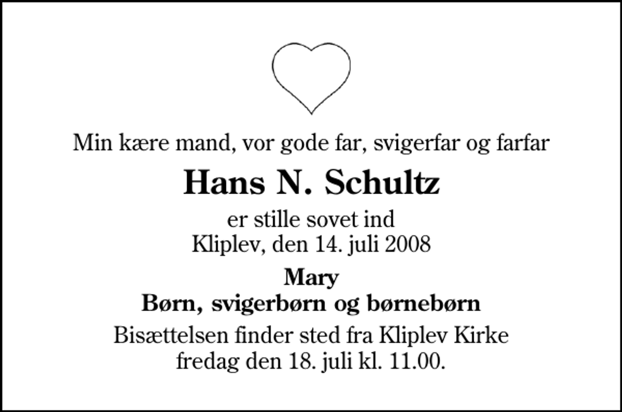 <p>Min kære mand, vor gode far, svigerfar og farfar<br />Hans N. Schultz<br />er stille sovet ind Kliplev, den 14. juli 2008<br />Mary Børn, svigerbørn og børnebørn<br />Bisættelsen finder sted fra Kliplev Kirke fredag den 18. juli kl. 11.00</p>