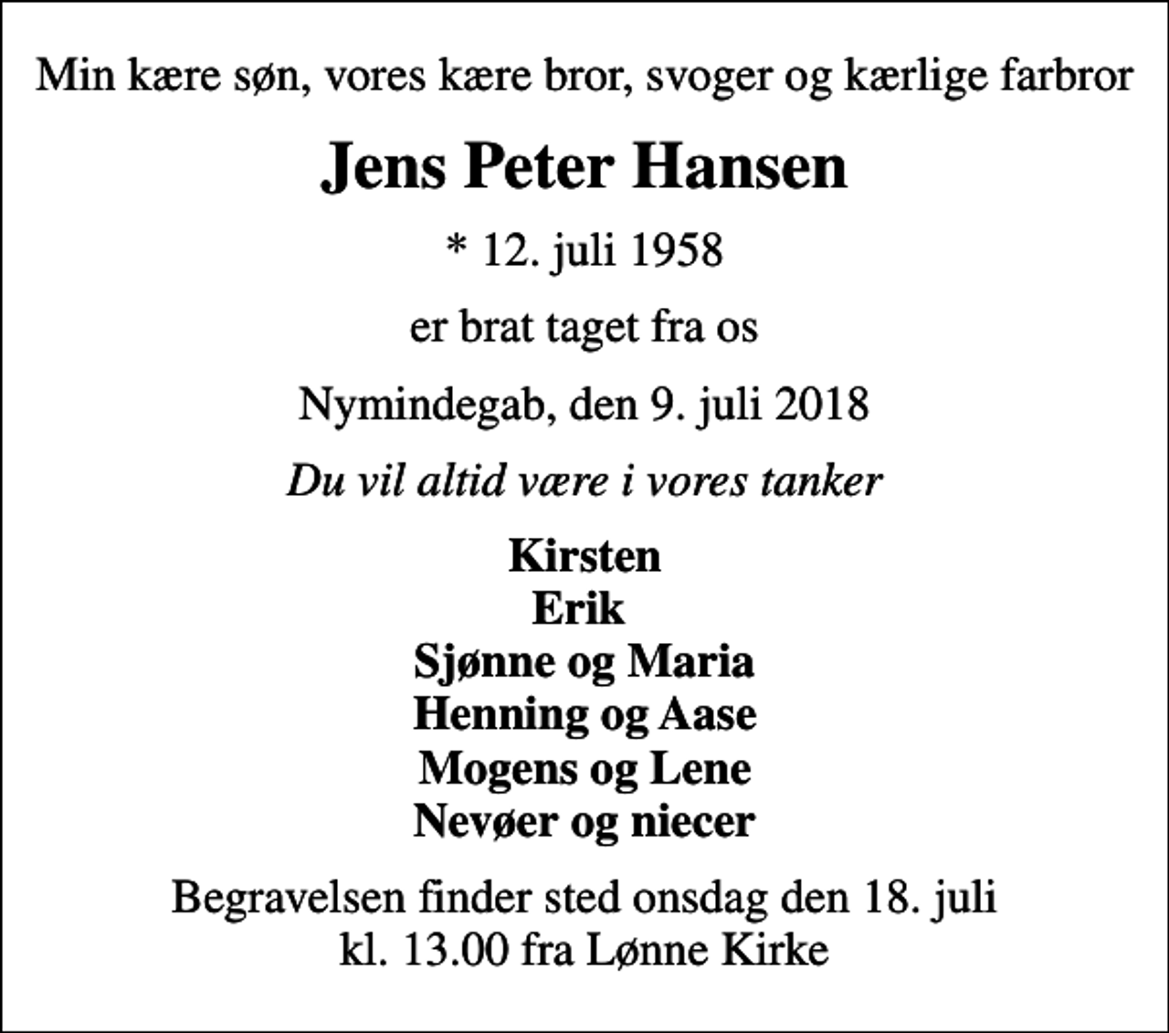 <p>Min kære søn, vores kære bror, svoger og kærlige farbror<br />Jens Peter Hansen<br />* 12. juli 1958<br />er brat taget fra os<br />Nymindegab, den 9. juli 2018<br />Du vil altid være i vores tanker<br />Kirsten Erik Sjønne og Maria Henning og Aase Mogens og Lene Nevøer og niecer<br />Begravelsen finder sted onsdag den 18. juli kl. 13.00 fra Lønne Kirke</p>