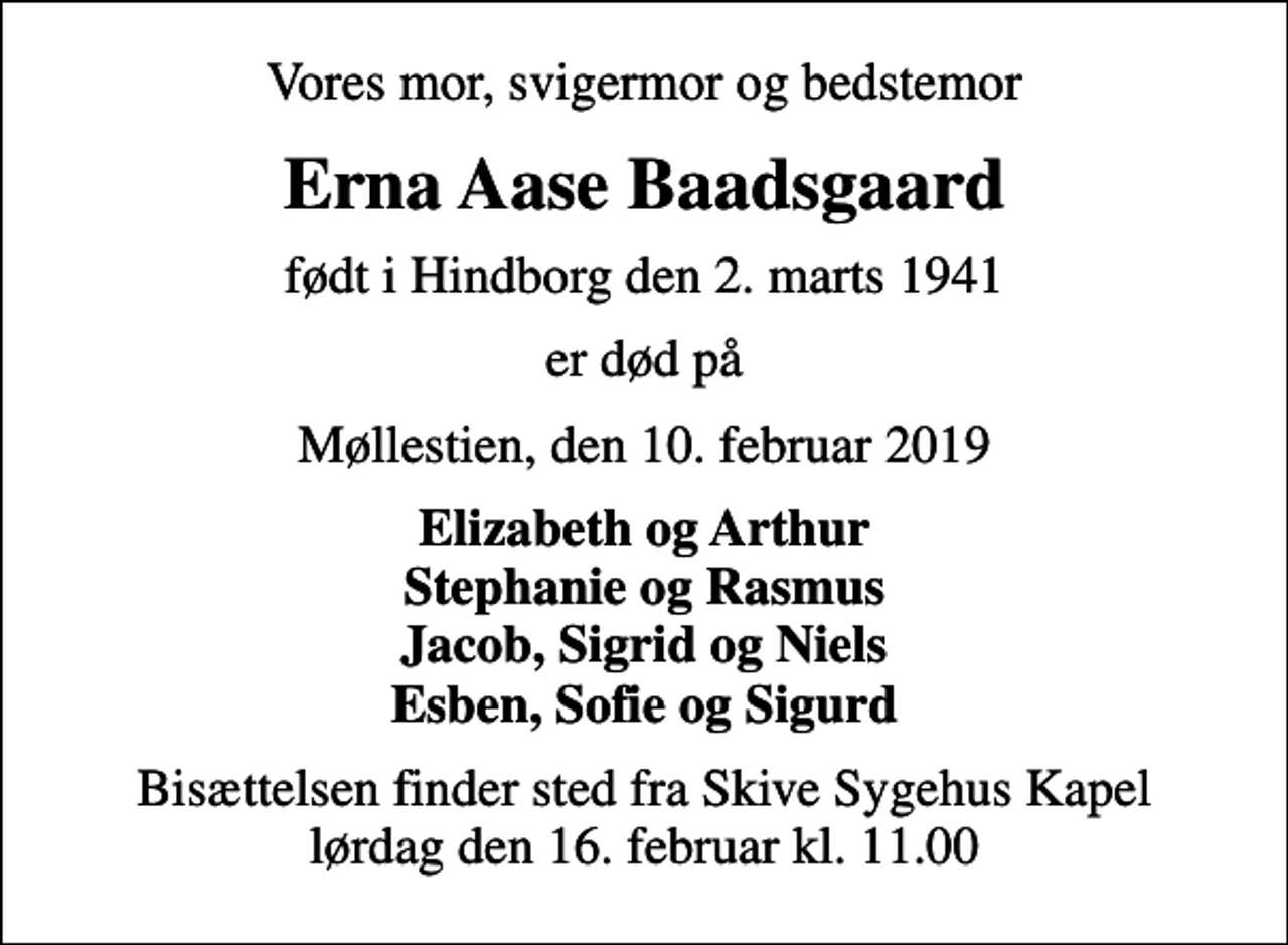 <p>Vores mor, svigermor og bedstemor<br />Erna Aase Baadsgaard<br />født i Hindborg den 2. marts 1941<br />er død på<br />Møllestien, den 10. februar 2019<br />Elizabeth og Arthur Stephanie og Rasmus Jacob, Sigrid og Niels Esben, Sofie og Sigurd<br />Bisættelsen finder sted fra Skive Sygehus Kapel lørdag den 16. februar kl. 11.00</p>