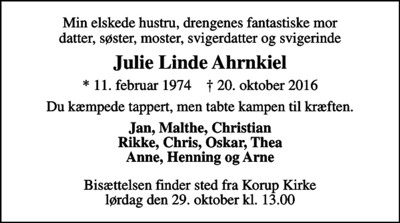 <p>Min elskede hustru, drengenes fantastiske mor datter, søster, moster, svigerdatter og svigerinde<br />Julie Linde Ahrnkiel<br />* 11. februar 1974 ✝ 20. oktober 2016<br />Du kæmpede tappert, men tabte kampen til kræften.<br />Jan, Malthe, Christian Rikke, Chris, Oskar, Thea Anne, Henning og Arne<br />Bisættelsen finder sted fra Korup Kirke lørdag den 29. oktober kl. 13.00</p>