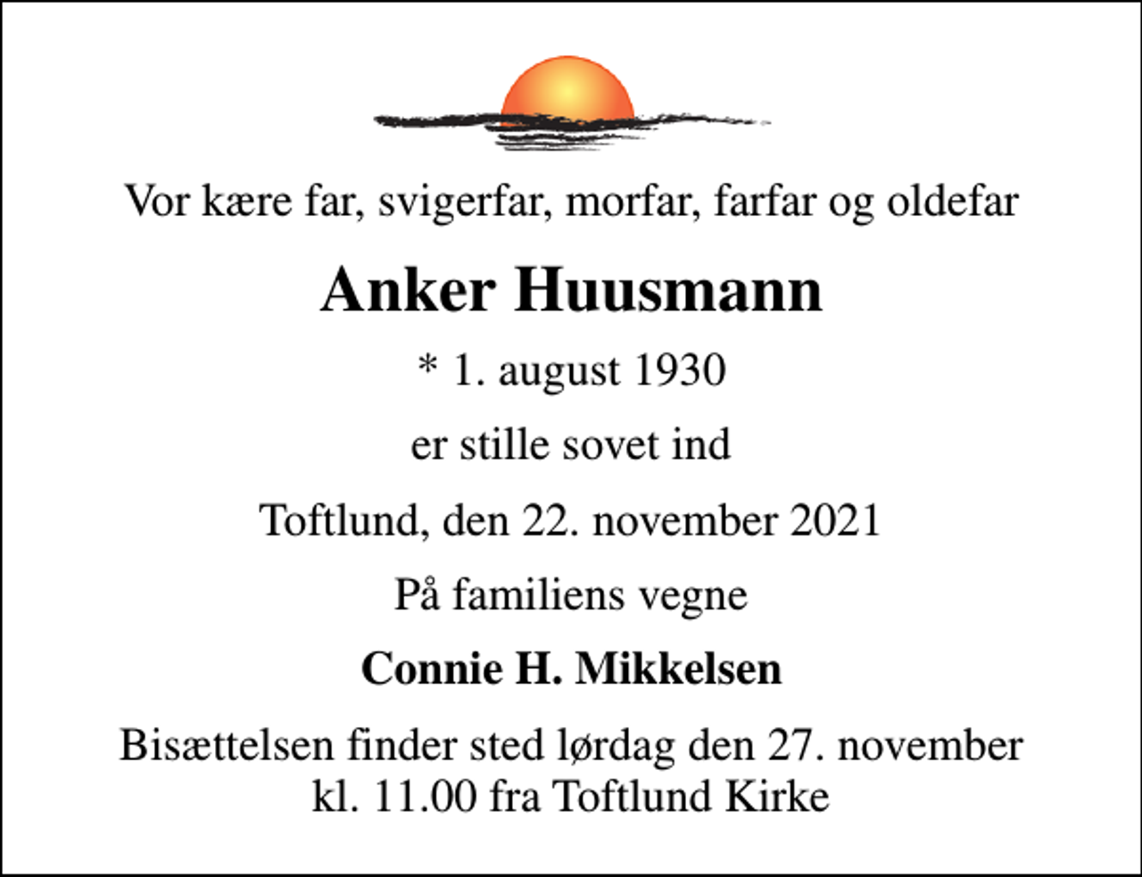 <p>Vor kære far, svigerfar, morfar, farfar og oldefar<br />Anker Huusmann<br />* 1. august 1930<br />er stille sovet ind<br />Toftlund, den 22. november 2021<br />På familiens vegne<br />Connie H. Mikkelsen<br />Bisættelsen finder sted lørdag den 27. november kl. 11.00 fra Toftlund Kirke</p>