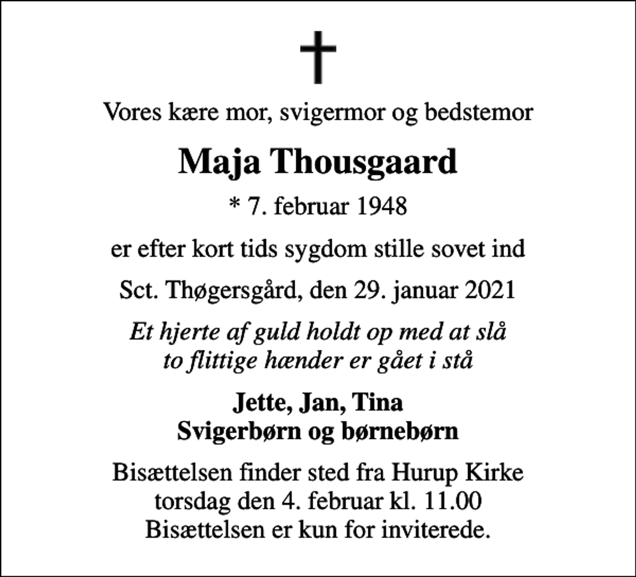 <p>Vores kære mor, svigermor og bedstemor<br />Maja Thousgaard<br />* 7. februar 1948<br />er efter kort tids sygdom stille sovet ind<br />Sct. Thøgersgård, den 29. januar 2021<br />Et hjerte af guld holdt op med at slå to flittige hænder er gået i stå<br />Jette, Jan, Tina Svigerbørn og børnebørn<br />Bisættelsen finder sted fra Hurup Kirke torsdag den 4. februar kl. 11.00 Bisættelsen er kun for inviterede.</p>