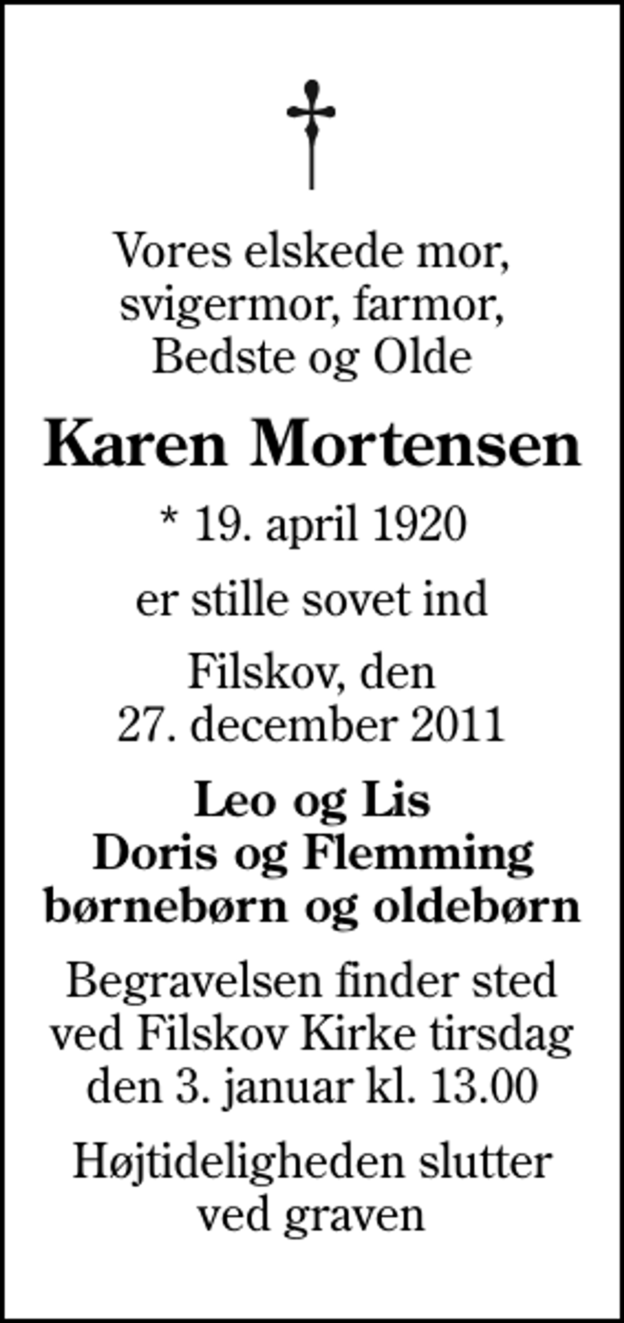 <p>Vores elskede mor, svigermor, farmor, Bedste og Olde<br />Karen Mortensen<br />* 19. april 1920<br />er stille sovet ind<br />Filskov, den 27. december 2011<br />Leo og Lis Doris og Flemming børnebørn og oldebørn<br />Begravelsen finder sted ved Filskov Kirke tirsdag den 3. januar kl. 13.00<br />Begravelsen finder sted ved Filskov Kirke tirsdag den 3. januar kl. 13.00<br />Højtideligheden slutter ved graven</p>