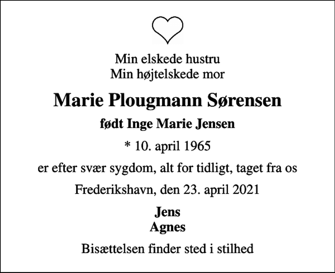 <p>Min elskede hustru Min højtelskede mor<br />Marie Plougmann Sørensen<br />født Inge Marie Jensen<br />* 10. april 1965<br />er efter svær sygdom, alt for tidligt, taget fra os<br />Frederikshavn, den 23. april 2021<br />Jens Agnes<br />Bisættelsen finder sted i stilhed</p>