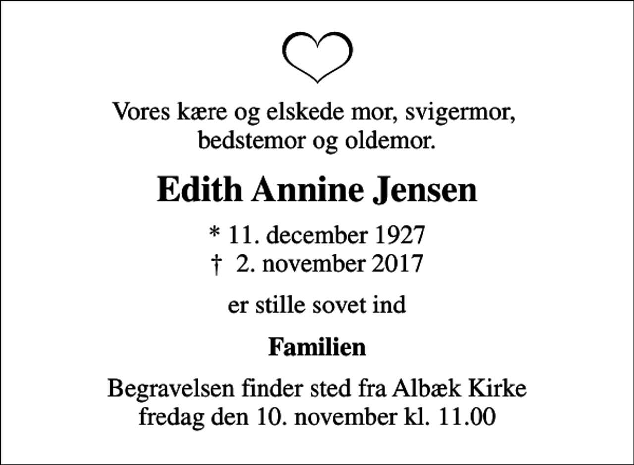 <p>Vores kære og elskede mor, svigermor, bedstemor og oldemor.<br />Edith Annine Jensen<br />* 11. december 1927<br />✝ 2. november 2017<br />er stille sovet ind<br />Familien<br />Begravelsen finder sted fra Albæk Kirke fredag den 10. november kl. 11.00</p>