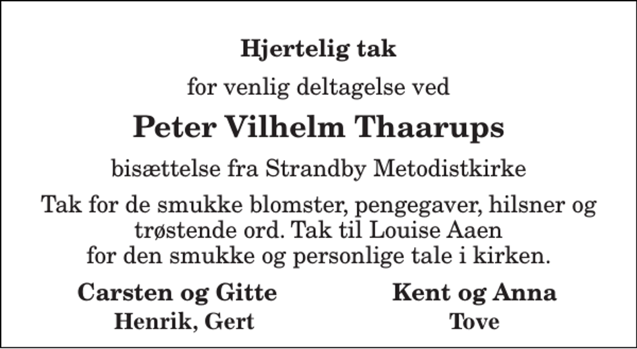 <p>Hjertelig tak<br />for venlig deltagelse ved<br />Peter Vilhelm Thaarups<br />bisættelse fra Strandby Metodistkirke<br />Tak for de smukke blomster, pengegaver, hilsner og trøstende ord. Tak til Louise Aaen for den smukke og personlige tale i kirken.<br />Carsten og Gitte Kent og Anna<br />Henrik, Gert<br />Tove</p>