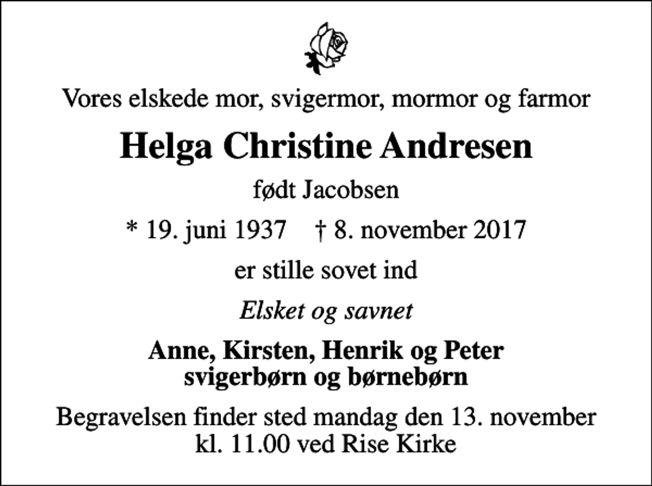 <p>Vores elskede mor, svigermor, mormor og farmor<br />Helga Christine Andresen<br />født Jacobsen<br />* 19. juni 1937 ✝ 8. november 2017<br />er stille sovet ind<br />Elsket og savnet<br />Anne, Kirsten, Henrik og Peter svigerbørn og børnebørn<br />Begravelsen finder sted mandag den 13. november kl. 11.00 ved Rise Kirke</p>