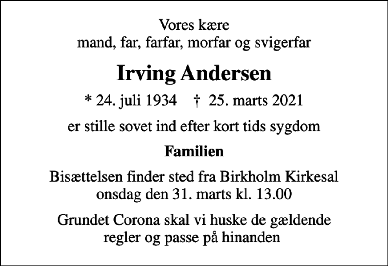 <p>Vores kære mand, far, farfar, morfar og svigerfar<br />Irving Andersen<br />* 24. juli 1934 ✝ 25. marts 2021<br />er stille sovet ind efter kort tids sygdom<br />Familien<br />Bisættelsen finder sted fra Birkholm Kirkesal onsdag den 31. marts kl. 13.00<br />Grundet Corona skal vi huske de gældende regler og passe på hinanden</p>