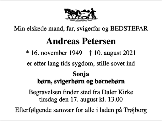 <p>Min elskede mand, far, svigerfar og BEDSTEFAR<br />Andreas Petersen<br />* 16. november 1949 ✝ 10. august 2021<br />er efter lang tids sygdom, stille sovet ind<br />Sonja børn, svigerbørn og børnebørn<br />Begravelsen finder sted fra Daler Kirke tirsdag den 17. august kl. 13.00<br />Efterfølgende samvær for alle i laden på Trøjborg</p>