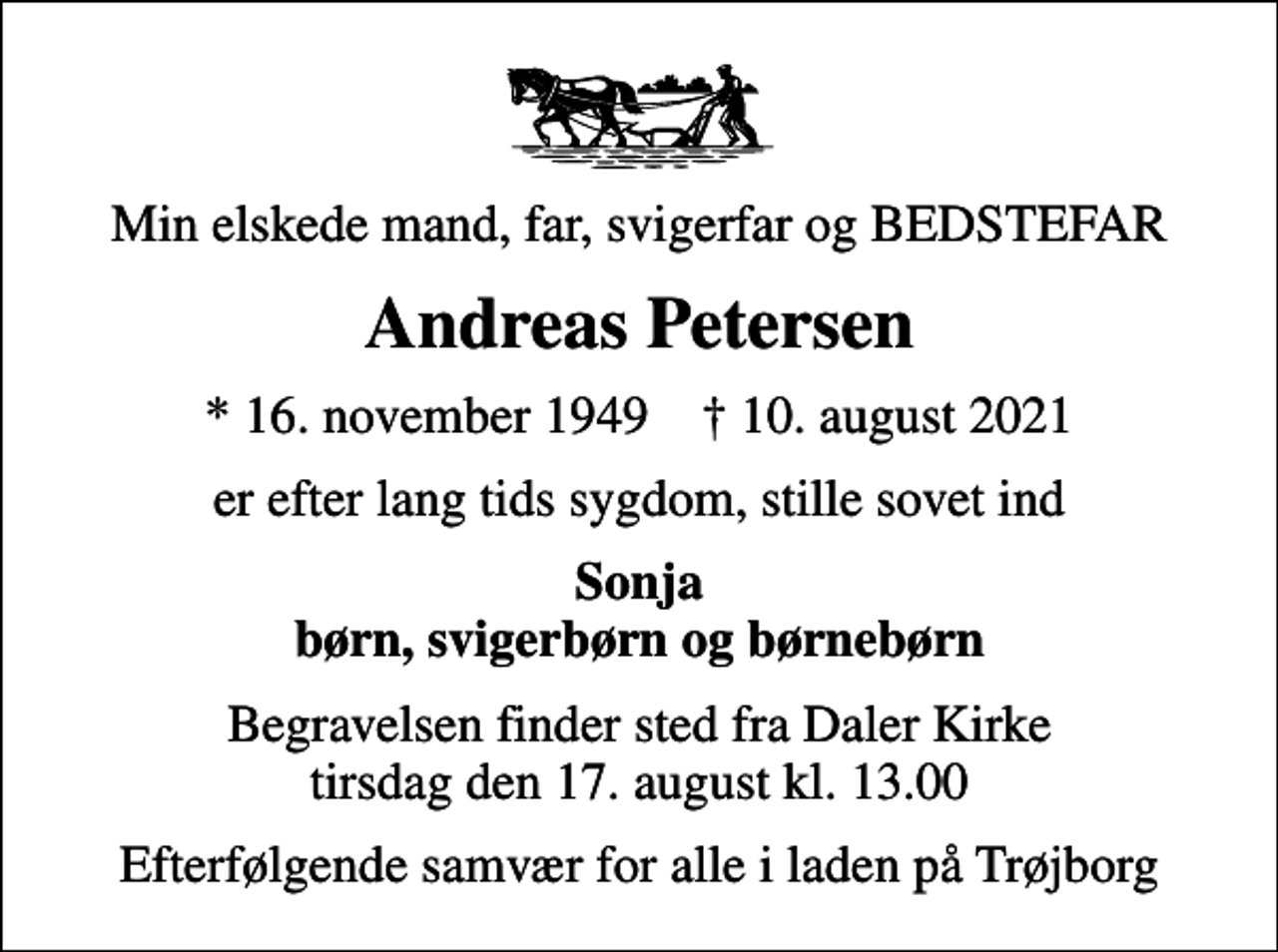 <p>Min elskede mand, far, svigerfar og BEDSTEFAR<br />Andreas Petersen<br />* 16. november 1949 ✝ 10. august 2021<br />er efter lang tids sygdom, stille sovet ind<br />Sonja børn, svigerbørn og børnebørn<br />Begravelsen finder sted fra Daler Kirke tirsdag den 17. august kl. 13.00<br />Efterfølgende samvær for alle i laden på Trøjborg</p>