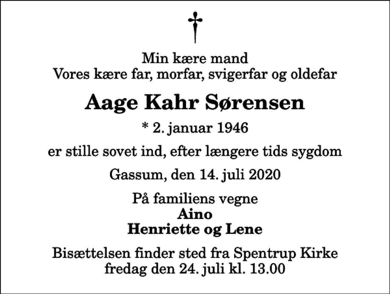 <p>Min kære mand Vores kære far, morfar, svigerfar og oldefar<br />Aage Kahr Sørensen<br />* 2. januar 1946<br />er stille sovet ind, efter længere tids sygdom<br />Gassum, den 14. juli 2020<br />På familiens vegne<br />Aino Henriette og Lene<br />Bisættelsen finder sted fra Spentrup Kirke fredag den 24. juli kl. 13.00</p>