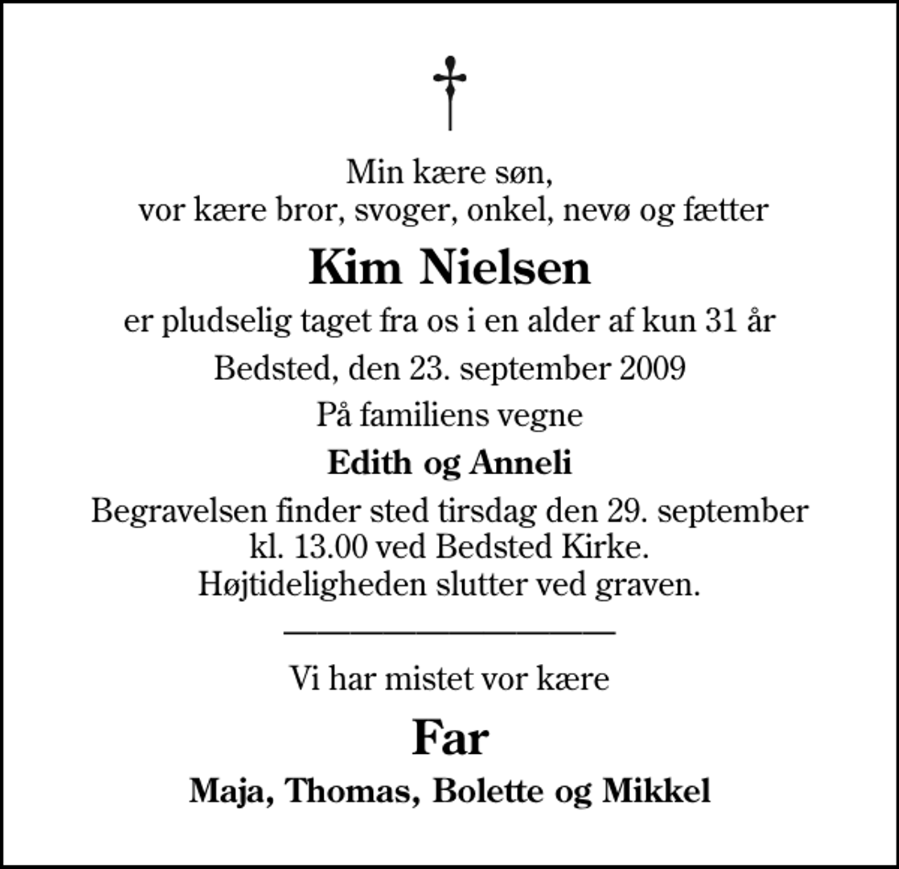 <p>Min kære søn, vor kære bror, svoger, onkel, nevø og fætter<br />Kim Nielsen<br />er pludselig taget fra os i en alder af kun 31 år<br />Bedsted, den 23. september 2009<br />På familiens vegne<br />Edith og Anneli<br />Begravelsen finder sted tirsdag den 29. september kl. 13.00 ved Bedsted Kirke Højtideligheden slutter ved graven.<br />Vi har mistet vor kære<br />Far<br />Maja, Thomas, Bolette og Mikkel</p>