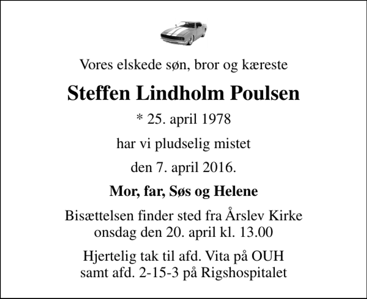 <p>Vores elskede søn, bror og kæreste<br />Steffen Lindholm Poulsen<br />* 25. april 1978<br />har vi pludselig mistet<br />den 7. april 2016.<br />Mor, far, Søs og Helene<br />Bisættelsen finder sted fra Årslev Kirke onsdag den 20. april kl. 13.00<br />Hjertelig tak til afd. Vita på OUH samt afd. 2-15-3 på Rigshospitalet</p>