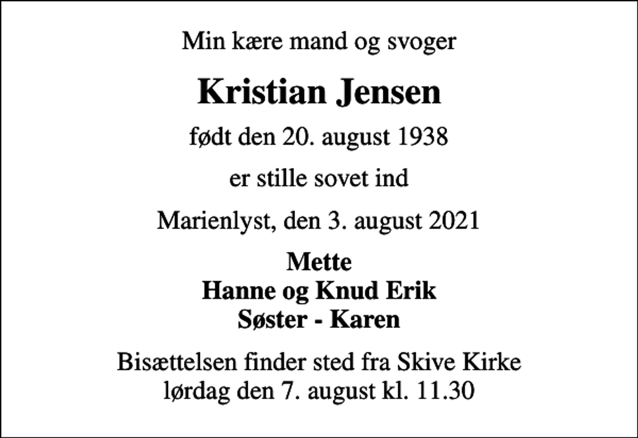 <p>Min kære mand og svoger<br />Kristian Jensen<br />født den 20. august 1938<br />er stille sovet ind<br />Marienlyst, den 3. august 2021<br />Mette Hanne og Knud Erik Søster - Karen<br />Bisættelsen finder sted fra Skive Kirke lørdag den 7. august kl. 11.30</p>