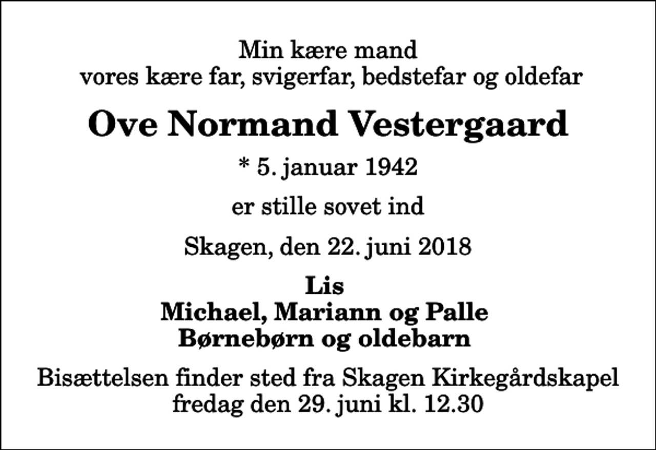 <p>Min kære mand vores kære far, svigerfar, bedstefar og oldefar<br />Ove Normand Vestergaard<br />* 5. januar 1942<br />er stille sovet ind<br />Skagen, den 22. juni 2018<br />Lis Michael, Mariann og Palle Børnebørn og oldebarn<br />Bisættelsen finder sted fra Skagen Kirkegårdskapel fredag den 29. juni kl. 12.30</p>