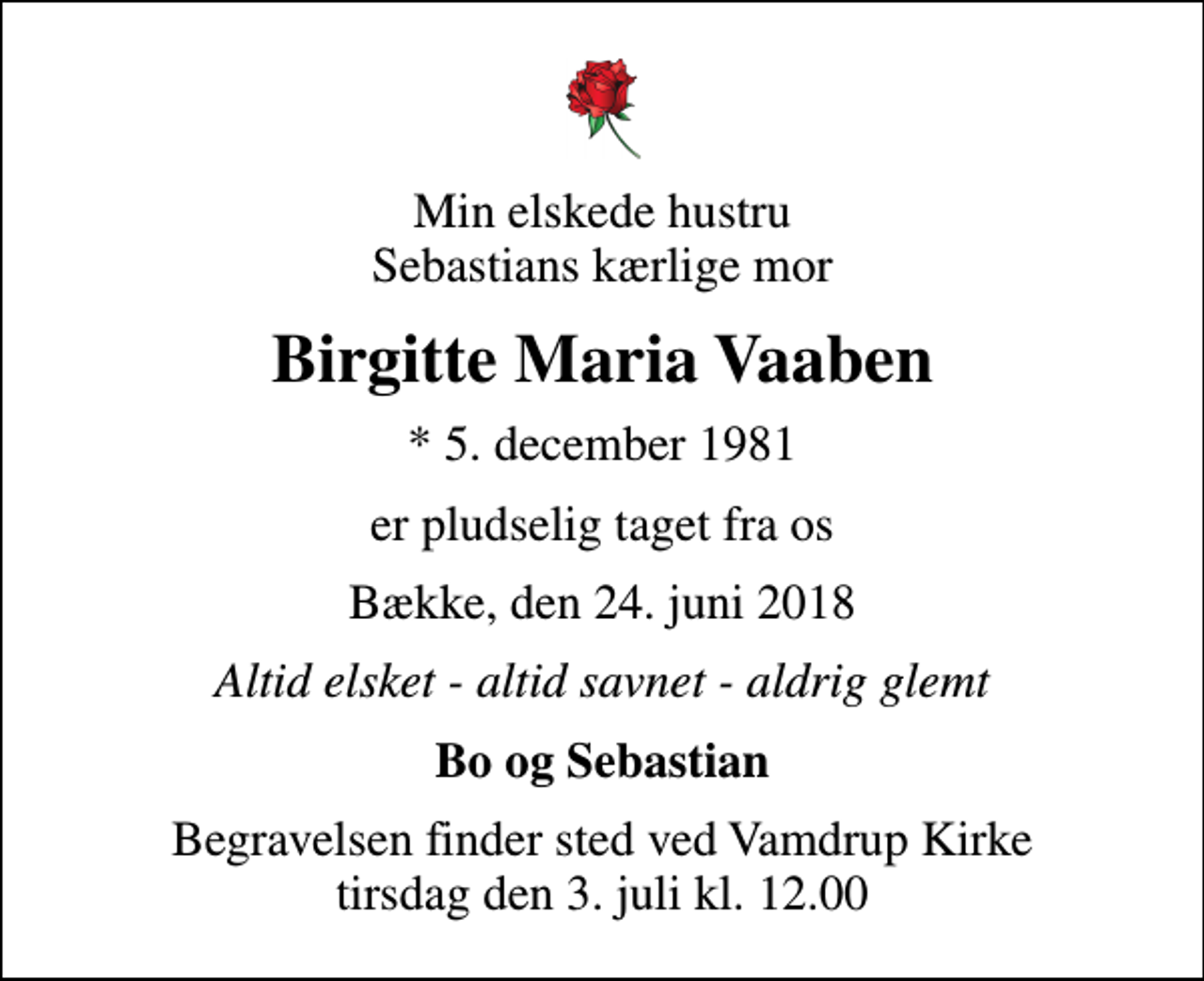 <p>Min elskede hustru Sebastians kærlige mor<br />Birgitte Maria Vaaben<br />* 5. december 1981<br />er pludselig taget fra os<br />Bække, den 24. juni 2018<br />Altid elsket - altid savnet - aldrig glemt<br />Bo og Sebastian<br />Begravelsen finder sted ved Vamdrup Kirke tirsdag den 3. juli kl. 12.00</p>