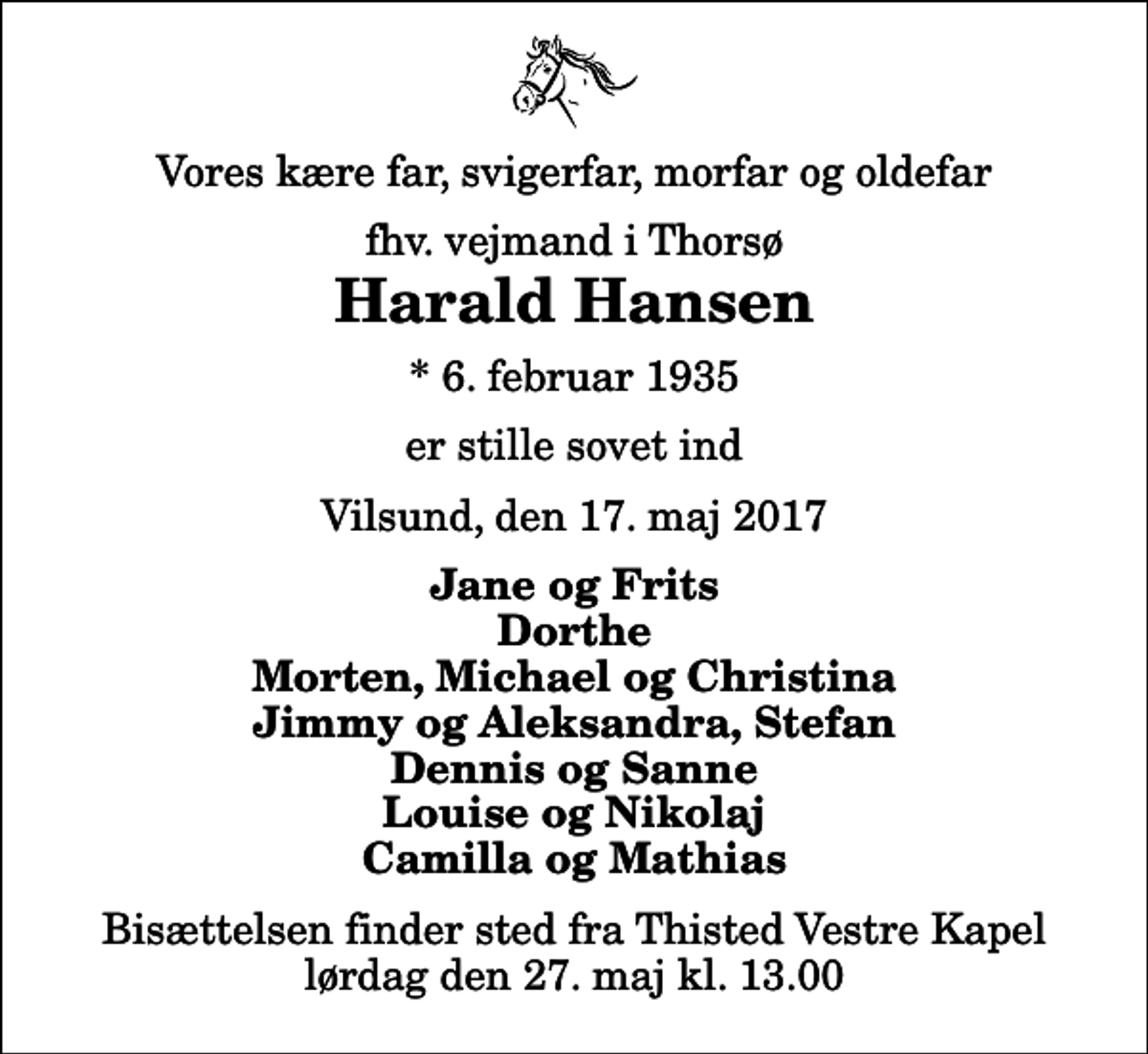 <p>Vores kære far, svigerfar, morfar og oldefar<br />fhv. vejmand i Thorsø<br />Harald Hansen<br />* 6. februar 1935<br />er stille sovet ind<br />Vilsund, den 17. maj 2017<br />Jane og Frits Dorthe Morten, Michael og Christina Jimmy og Aleksandra, Stefan Dennis og Sanne Louise og Nikolaj Camilla og Mathias<br />Bisættelsen finder sted fra Thisted Vestre Kapel lørdag den 27. maj kl. 13.00</p>