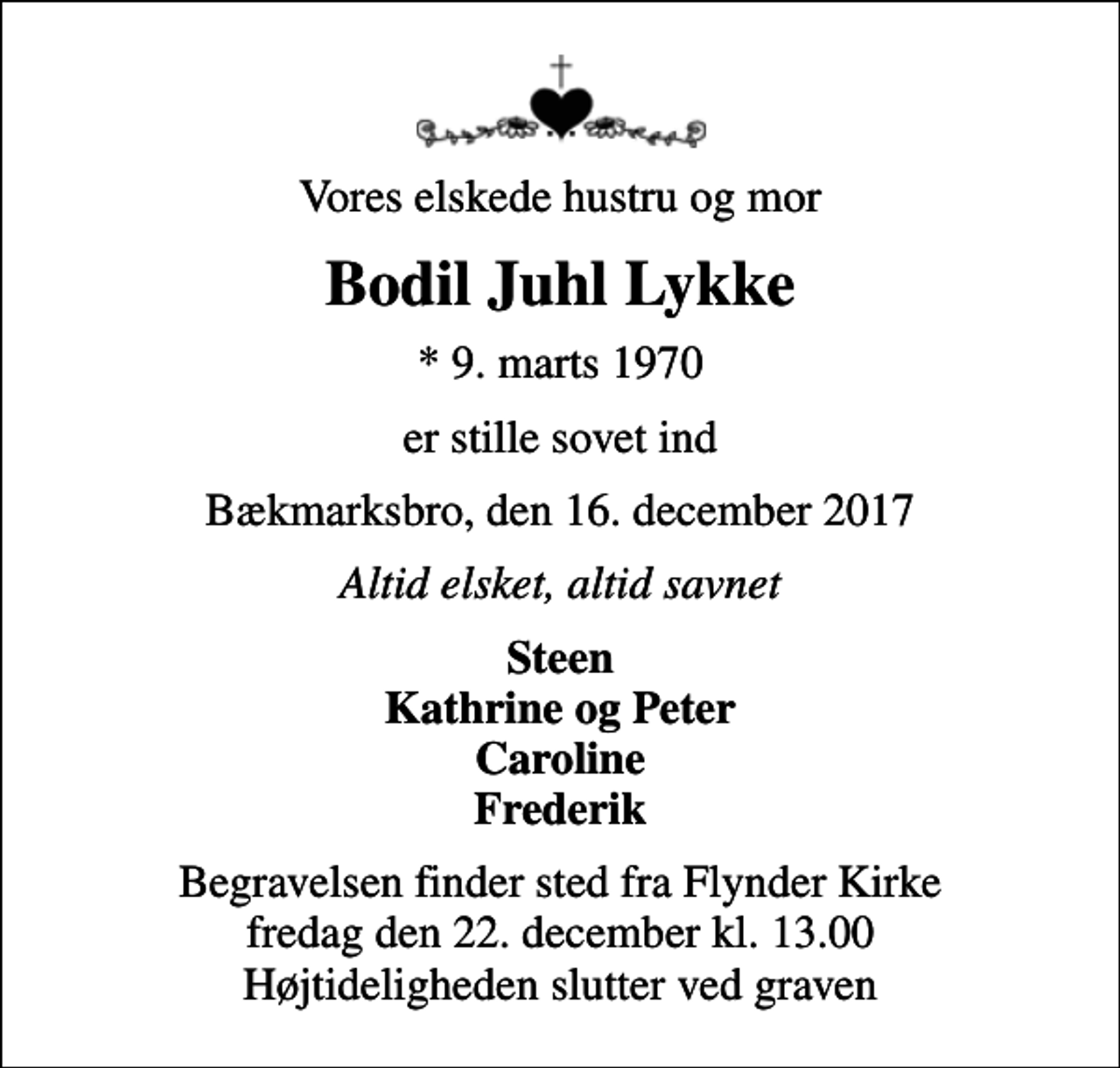 <p>Vores elskede hustru og mor<br />Bodil Juhl Lykke<br />* 9. marts 1970<br />er stille sovet ind<br />Bækmarksbro, den 16. december 2017<br />Altid elsket, altid savnet<br />Steen Kathrine og Peter Caroline Frederik<br />Begravelsen finder sted fra Flynder Kirke fredag den 22. december kl. 13.00 Højtideligheden slutter ved graven</p>