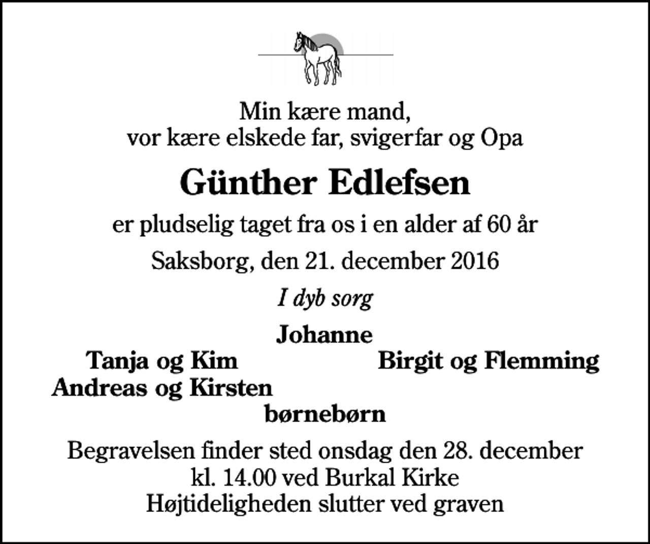 <p>Min kære mand, vor kære elskede far, svigerfar og Opa<br />Günther Edlefsen<br />er pludselig taget fra os i en alder af 60 år<br />Saksborg, den 21. december 2016<br />I dyb sorg<br />Johanne<br />Tanja og Kim<br />Birgit og Flemming<br />Andreas og Kirsten<br />Begravelsen finder sted onsdag den 28. december kl. 14.00 ved Burkal Kirke Højtideligheden slutter ved graven</p>