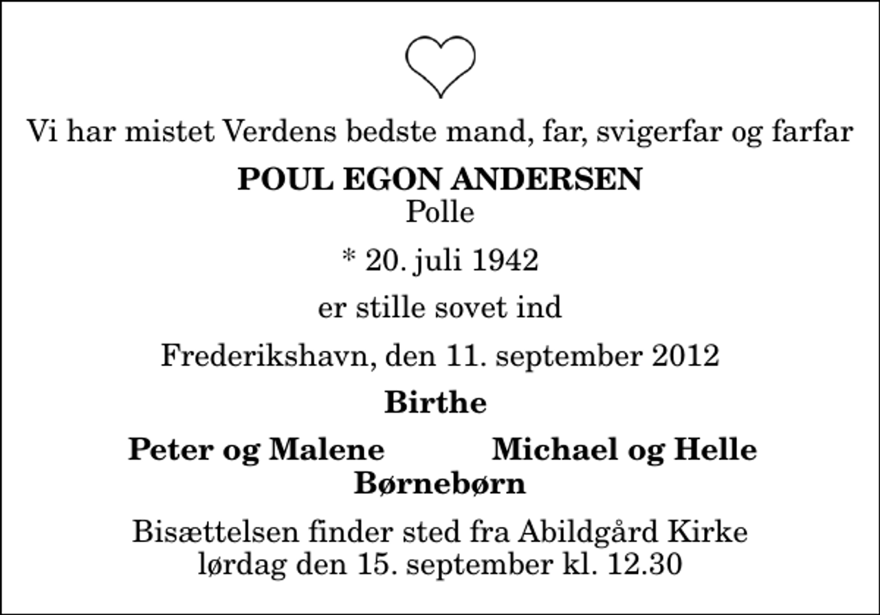 <p>Vi har mistet Verdens bedste mand, far, svigerfar og farfar<br />Poul Egon Andersen<br />Polle<br />* 20. juli 1942<br />er stille sovet ind<br />Frederikshavn, den 11. september 2012<br />Birthe<br />Peter og Malene<br />Michael og Helle<br />Bisættelsen finder sted fra Abildgård Kirke lørdag den 15. september kl. 12.30</p>