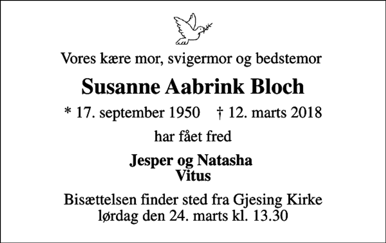 <p>Vores kære mor, svigermor og bedstemor<br />Susanne Aabrink Bloch<br />* 17. september 1950 ✝ 12. marts 2018<br />har fået fred<br />Jesper og Natasha Vitus<br />Bisættelsen finder sted fra Gjesing Kirke lørdag den 24. marts kl. 13.30</p>