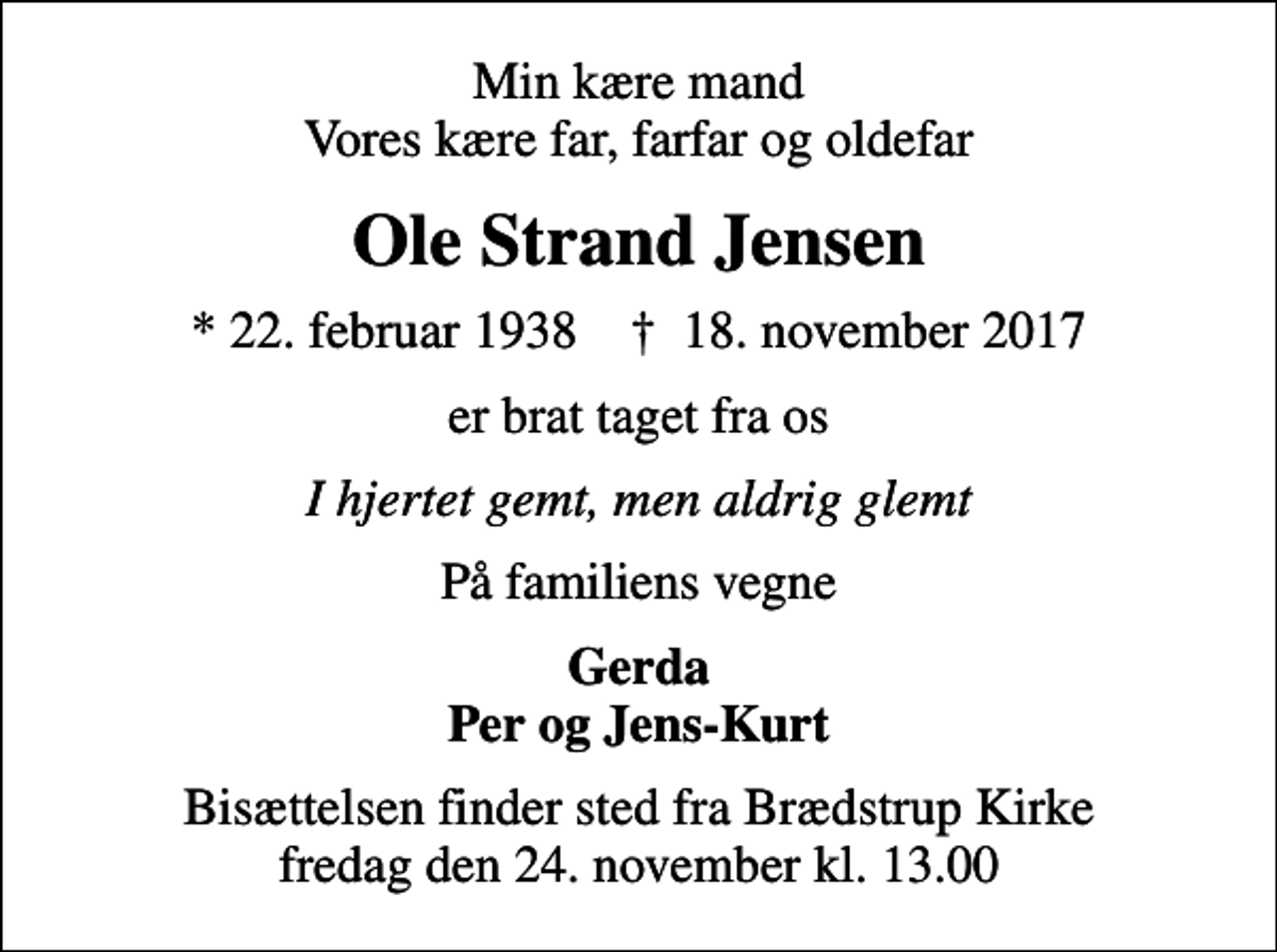 <p>Min kære mand Vores kære far, farfar og oldefar<br />Ole Strand Jensen<br />* 22. februar 1938 ✝ 18. november 2017<br />er brat taget fra os<br />I hjertet gemt, men aldrig glemt<br />På familiens vegne<br />Gerda Per og Jens-Kurt<br />Bisættelsen finder sted fra Brædstrup Kirke fredag den 24. november kl. 13.00</p>