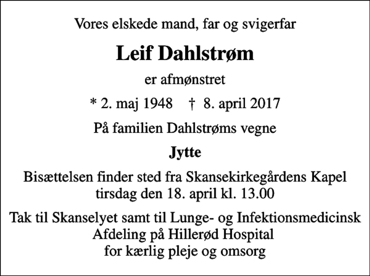 <p>Vores elskede mand, far og svigerfar<br />Leif Dahlstrøm<br />er afmønstret<br />* 2. maj 1948 ✝ 8. april 2017<br />På familien Dahlstrøms vegne<br />Jytte<br />Bisættelsen finder sted fra Skansekirkegårdens Kapel tirsdag den 18. april kl. 13.00<br />Tak til Skanselyet samt til Lunge- og Infektionsmedicinsk Afdeling på Hillerød Hospital for kærlig pleje og omsorg</p>