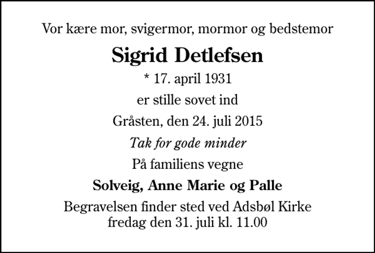 <p>Vor kære mor, svigermor, mormor og bedstemor<br />Sigrid Detlefsen<br />* 17. april 1931<br />er stille sovet ind<br />Gråsten, den 24. juli 2015<br />Tak for gode minder<br />På familiens vegne<br />Solveig, Anne Marie og Palle<br />Begravelsen finder sted ved Adsbøl Kirke fredag den 31. juli kl. 11.00</p>