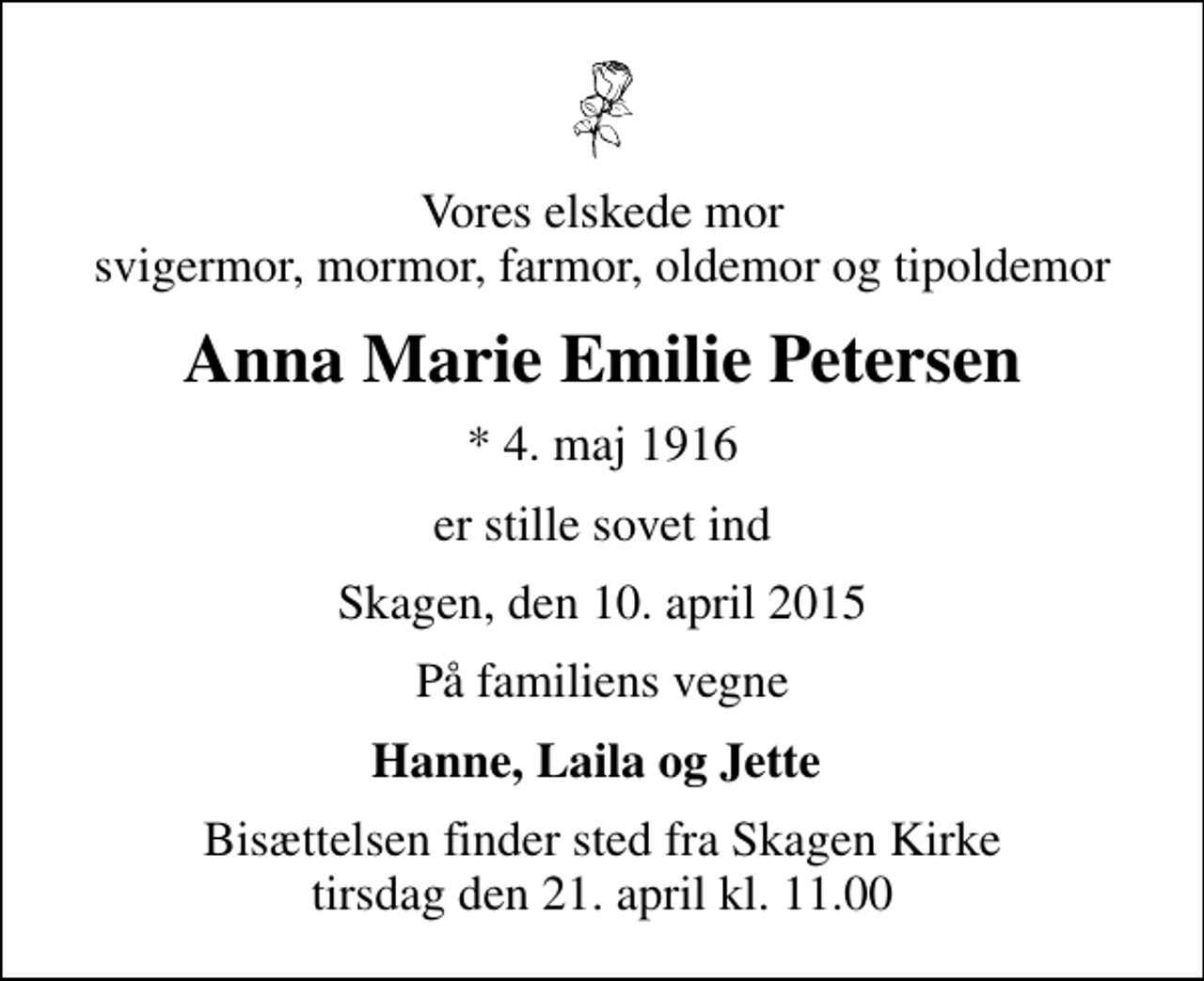 <p>Vores elskede mor svigermor, mormor, farmor, oldemor og tipoldemor<br />Anna Marie Emilie Petersen<br />* 4. maj 1916<br />er stille sovet ind<br />Skagen, den 10. april 2015<br />På familiens vegne<br />Hanne, Laila og Jette<br />Bisættelsen finder sted fra Skagen Kirke tirsdag den 21. april kl. 11.00</p>
