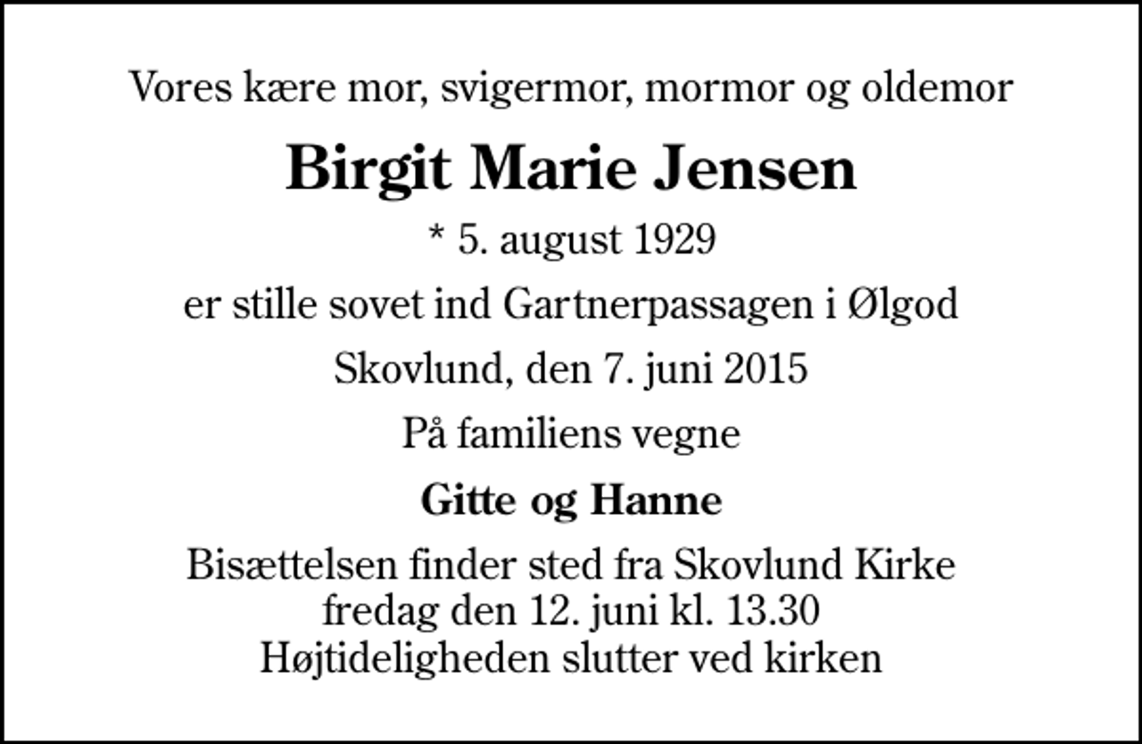 <p>Vores kære mor, svigermor, mormor og oldemor<br />Birgit Marie Jensen<br />* 5. august 1929<br />er stille sovet ind Gartnerpassagen i Ølgod<br />Skovlund, den 7. juni 2015<br />På familiens vegne<br />Gitte og Hanne<br />Bisættelsen finder sted fra Skovlund Kirke fredag den 12. juni kl. 13.30 Højtideligheden slutter ved kirken</p>