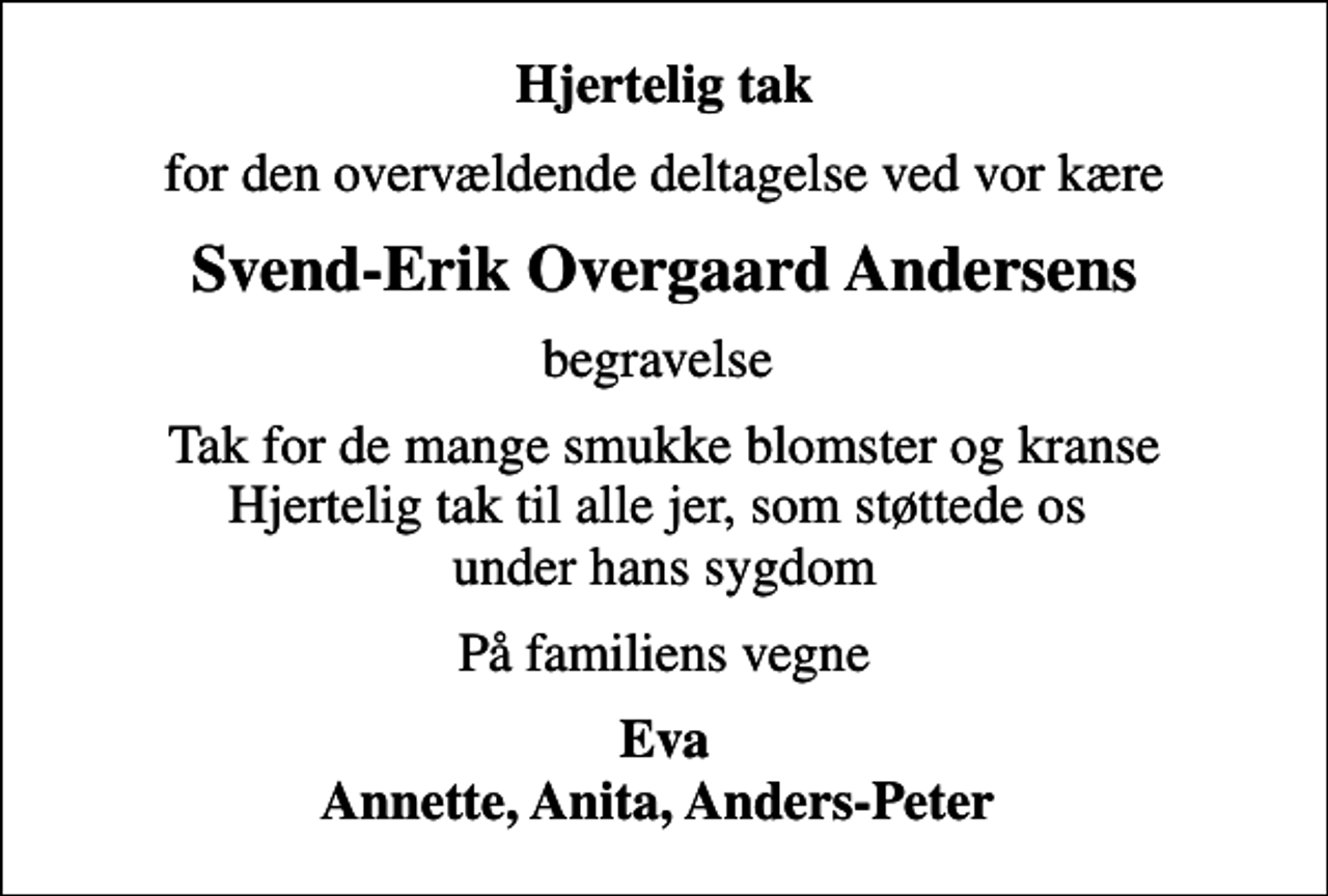 <p>Hjertelig tak<br />for den overvældende deltagelse ved vor kære<br />Svend-Erik Overgaard Andersens<br />begravelse<br />Tak for de mange smukke blomster og kranse Hjertelig tak til alle jer, som støttede os under hans sygdom<br />På familiens vegne<br />Eva Annette, Anita, Anders-Peter</p>