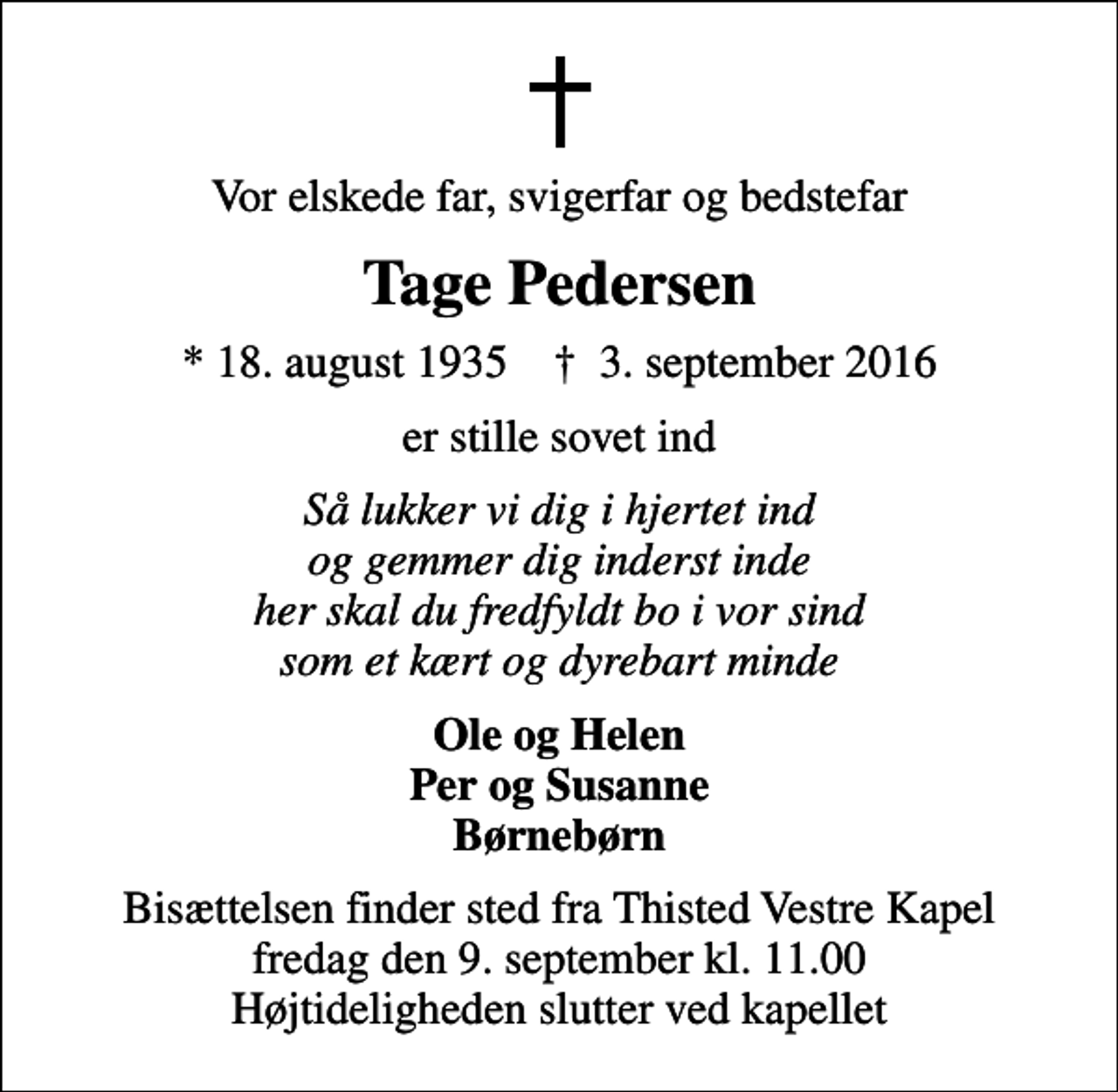 <p>Vor elskede far, svigerfar og bedstefar<br />Tage Pedersen<br />* 18. august 1935 ✝ 3. september 2016<br />er stille sovet ind<br />Så lukker vi dig i hjertet ind og gemmer dig inderst inde her skal du fredfyldt bo i vor sind som et kært og dyrebart minde<br />Ole og Helen Per og Susanne Børnebørn<br />Bisættelsen finder sted fra Thisted Vestre Kapel fredag den 9. september kl. 11.00 Højtideligheden slutter ved kapellet</p>