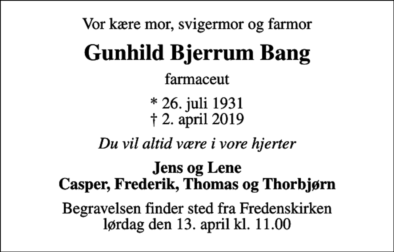 <p>Vor kære mor, svigermor og farmor<br />Gunhild Bjerrum Bang<br />farmaceut<br />* 26. juli 1931<br />✝ 2. april 2019<br />Du vil altid være i vore hjerter<br />Jens og Lene Casper, Frederik, Thomas og Thorbjørn<br />Begravelsen finder sted fra Fredenskirken lørdag den 13. april kl. 11.00</p>
