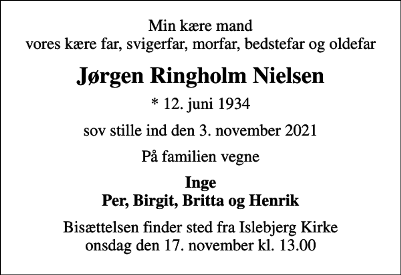 <p>Min kære mand vores kære far, svigerfar, morfar, bedstefar og oldefar<br />Jørgen Ringholm Nielsen<br />* 12. juni 1934<br />sov stille ind den 3. november 2021<br />På familien vegne<br />Inge Per, Birgit, Britta og Henrik<br />Bisættelsen finder sted fra Islebjerg Kirke onsdag den 17. november kl. 13.00</p>