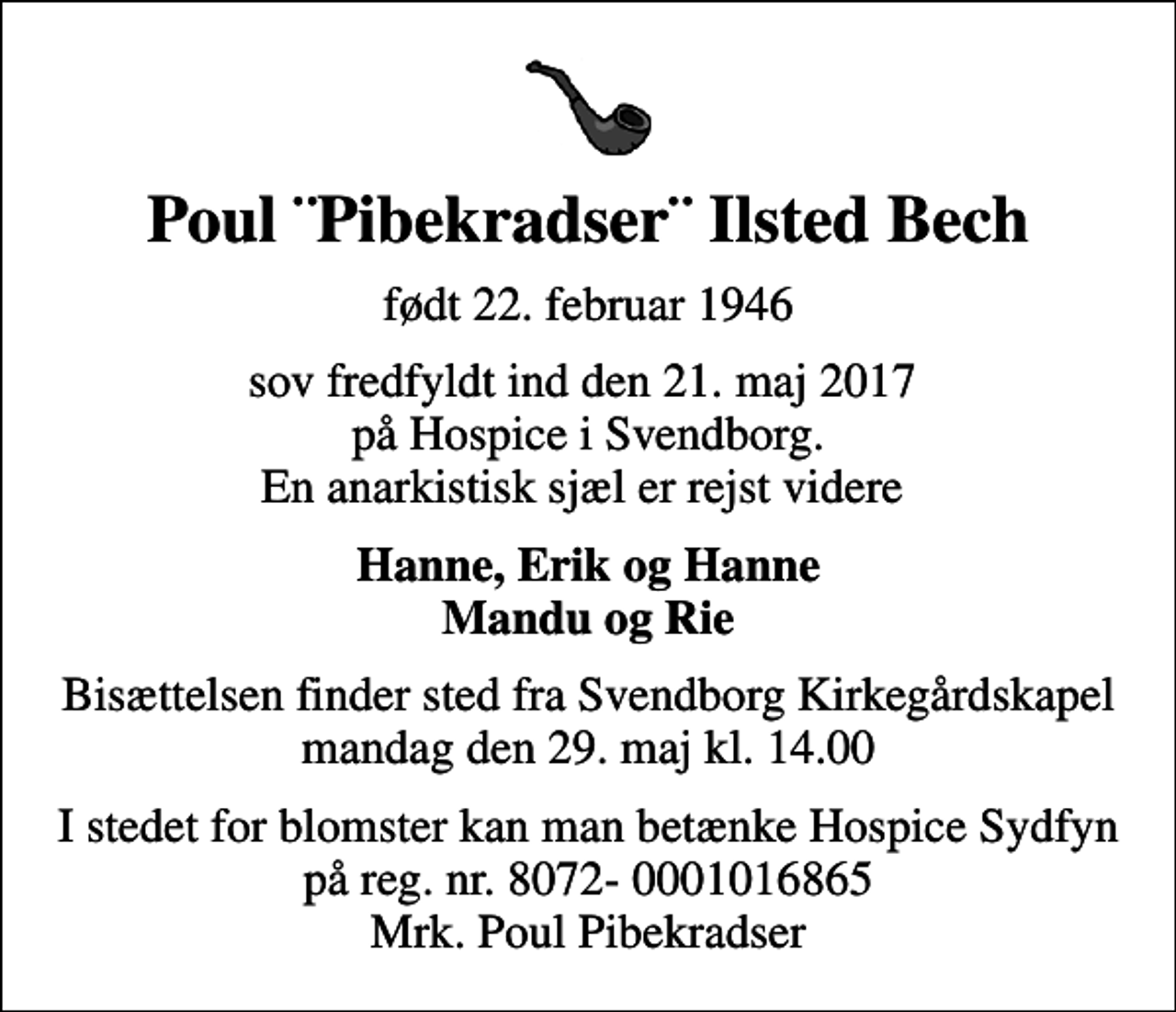 <p>Poul ¨Pibekradser¨ Ilsted Bech<br />født 22. februar 1946<br />sov fredfyldt ind den 21. maj 2017 på Hospice i Svendborg. En anarkistisk sjæl er rejst videre<br />Hanne, Erik og Hanne Mandu og Rie<br />Bisættelsen finder sted fra Svendborg Kirkegårdskapel mandag den 29. maj kl. 14.00<br />I stedet for evt. blomster kan man betænke<br />mrk. Poul Ilsted<br />Bech<br />I stedet for blomster kan man betænke Hospice Sydfyn på reg. nr. 8072- 0001016865 Mrk. Poul Pibekradser</p>