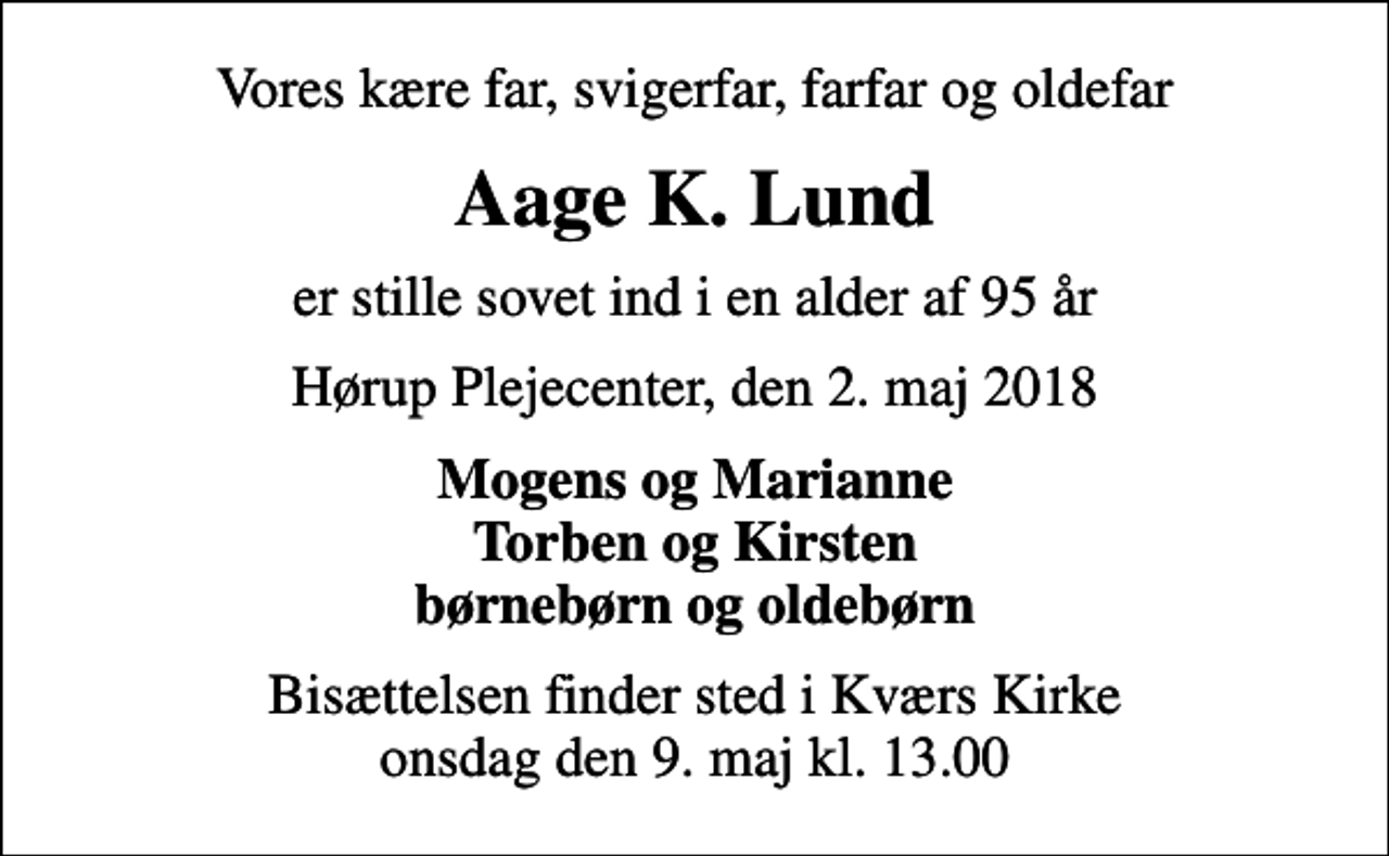 <p>Vores kære far, svigerfar, farfar og oldefar<br />Aage K. Lund<br />er stille sovet ind i en alder af 95 år<br />Hørup Plejecenter, den 2. maj 2018<br />Mogens og Marianne Torben og Kirsten børnebørn og oldebørn<br />Bisættelsen finder sted i Kværs Kirke onsdag den 9. maj kl. 13.00</p>