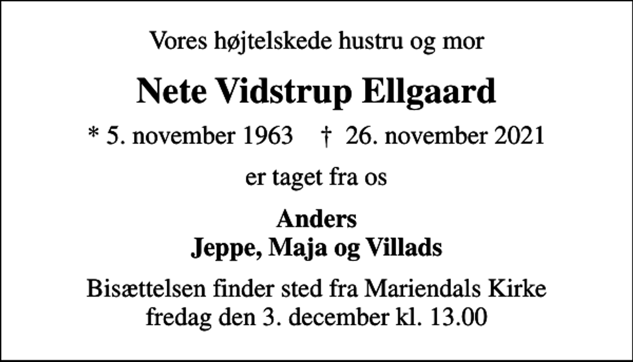 <p>Vores højtelskede hustru og mor<br />Nete Vidstrup Ellgaard<br />* 5. november 1963 ✝ 26. november 2021<br />er taget fra os<br />Anders Jeppe, Maja og Villads<br />Bisættelsen finder sted fra Mariendals Kirke fredag den 3. december kl. 13.00</p>