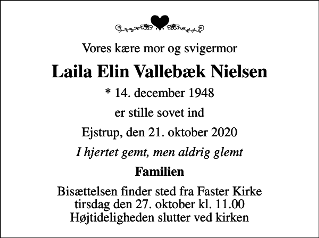 <p>Vores kære mor og svigermor<br />Laila Elin Vallebæk Nielsen<br />* 14. december 1948<br />er stille sovet ind<br />Ejstrup, den 21. oktober 2020<br />I hjertet gemt, men aldrig glemt<br />Familien<br />Bisættelsen finder sted fra Faster Kirke tirsdag den 27. oktober kl. 11.00 Højtideligheden slutter ved kirken</p>