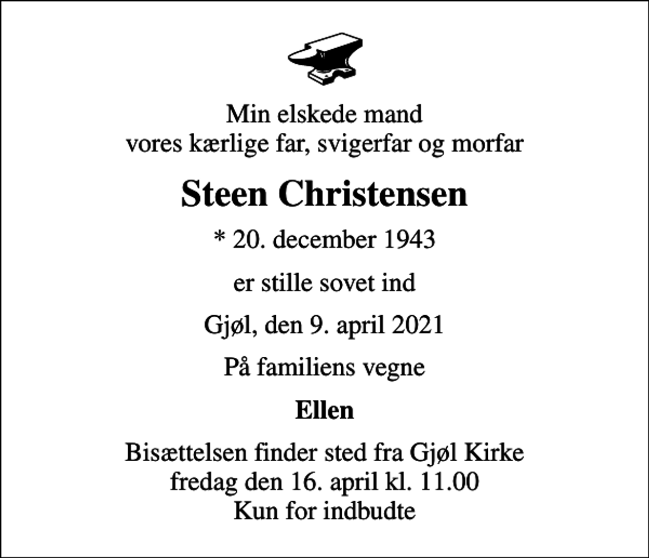<p>Min elskede mand vores kærlige far, svigerfar og morfar<br />Steen Christensen<br />* 20. december 1943<br />er stille sovet ind<br />Gjøl, den 9. april 2021<br />På familiens vegne<br />Ellen<br />Bisættelsen finder sted fra Gjøl Kirke fredag den 16. april kl. 11.00 Kun for indbudte</p>