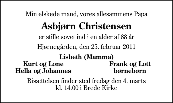 <p>Min elskede mand, vores allesammens Papa<br />Asbjørn Christensen<br />er stille sovet ind i en alder af 88 år<br />Hjørnegården, den 25. februar 2011<br />Lisbeth (Mamma)<br />Kurt og Lone<br />Frank og Lott<br />Hella og Johannes<br />børnebørn<br />Bisættelsen finder sted fredag den 4. marts kl. 14.00 i Brede Kirke</p>