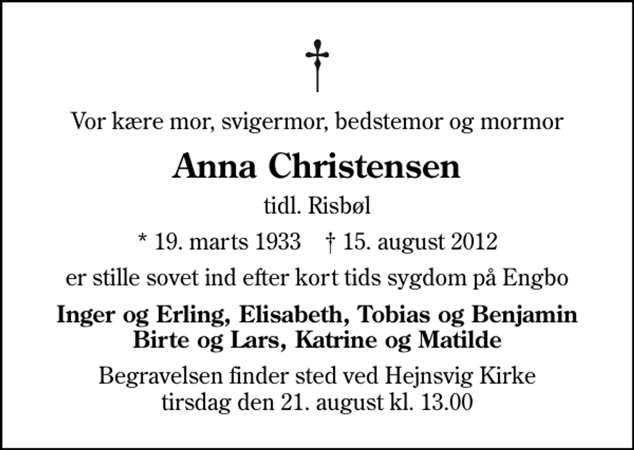 <p>Vor kære mor, svigermor, bedstemor og mormor<br />Anna Christensen<br />tidl. Risbøl<br />* 19. marts 1933 ✝ 15. august 2012<br />er stille sovet ind efter kort tids sygdom på Engbo<br />Inger og Erling, Elisabeth, Tobias og Benjamin Birte og Lars, Katrine og Matilde<br />Begravelsen finder sted ved Hejnsvig Kirke tirsdag den 21. august kl. 13.00</p>