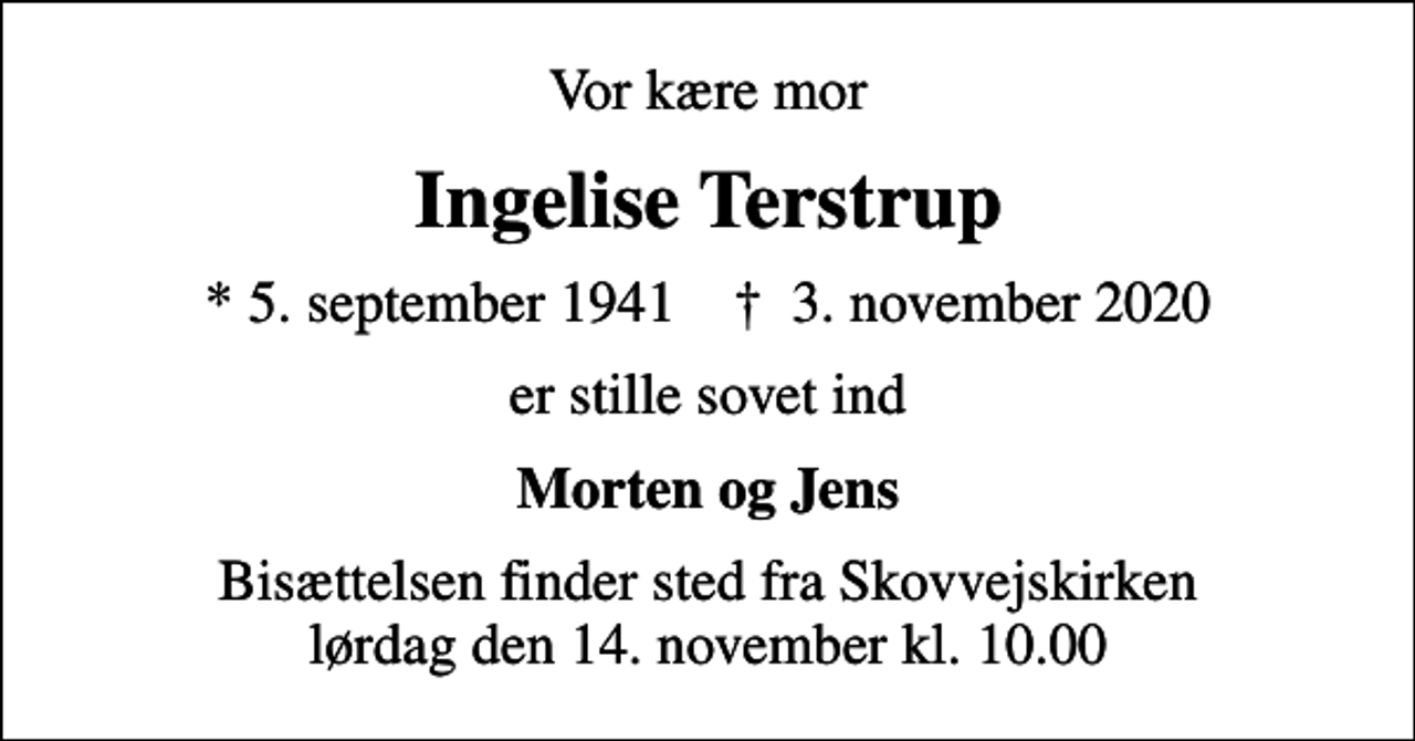 <p>Vor kære mor<br />Ingelise Terstrup<br />* 5. september 1941 ✝ 3. november 2020<br />er stille sovet ind<br />Morten og Jens<br />Bisættelsen finder sted fra Skovvejskirken lørdag den 14. november kl. 10.00</p>